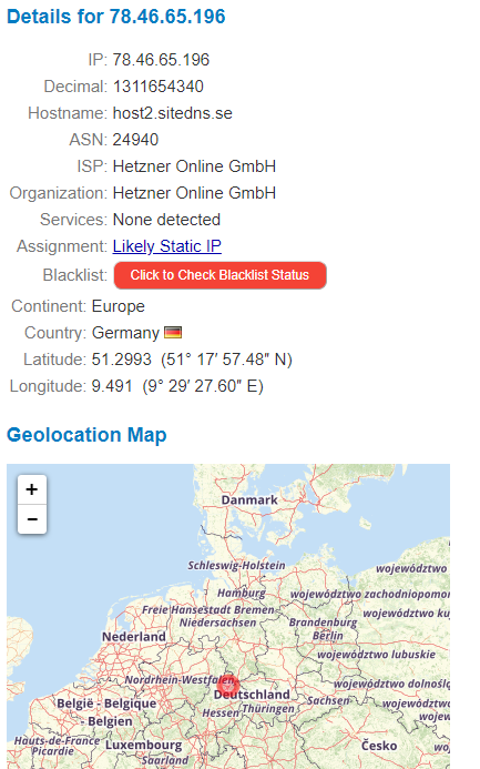 Details for 78.46.65.196 
Decimal: 
1311654340 
Hostname: host2.sitedns_se 
ASU 24940 
ISP: 
Hetzner Online GmbH 
Organization: Hetzner Online GmbH 
Services None detected 
Assignment Likely Static IP 
Blacklist 
Click to Check Blacklist Status 
Continent Europe 
Country: Germany 
Latitude 51.2993 (51' 17' 57.48" N) 
Longitude: 9.491 (9' 29' 27.60" E) 
Geolocation Map 
Sch 
Nederland 
Belgié :BeIÉ que 
an tadt 
Niedersac 5 en 
tschland 
hijFi 
B ande b 
Belgien 
•de-Éra bourg 
icardie 
woje "6dztwo 
z achodniopomo' 
dztWO kg 
ztwo dolnog« 
tesko 